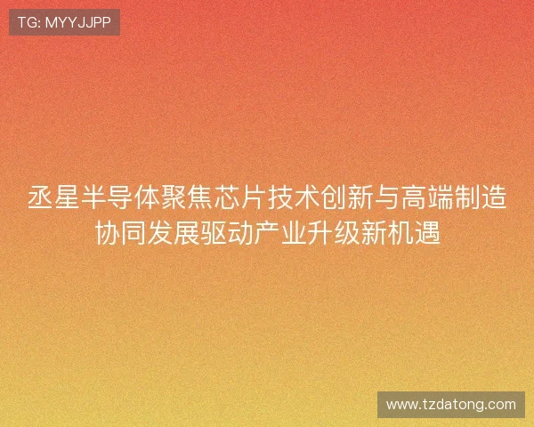 丞星半导体聚焦芯片技术创新与高端制造协同发展驱动产业升级新机遇